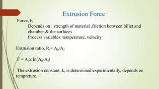 Extrusion Force
Force, F,
Depends on : strength of material ,friction between billet and
chamber & die surfaces
Process variables: temperature, velocity
Extrusion ratio, R,= A0/Af
F = A0k ln(A0/Af)
The extrusion constant, k, is determined experimentally, depends on
tempreture.
 