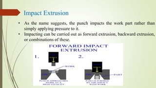 Impact Extrusion
• As the name suggests, the punch impacts the work part rather than
simply applying pressure to it.
• Impacting can be carried out as forward extrusion, backward extrusion,
or combinations of these.
 