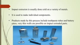 • Impact extrusion is usually done cold on a variety of metals.
• It is used to make individual components.
• Products made by this process include toothpaste tubes and battery
cases, very thin walls are possible on impact extruded parts.
 