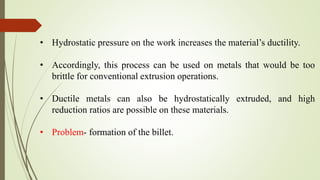 • Hydrostatic pressure on the work increases the material’s ductility.
• Accordingly, this process can be used on metals that would be too
brittle for conventional extrusion operations.
• Ductile metals can also be hydrostatically extruded, and high
reduction ratios are possible on these materials.
• Problem- formation of the billet.
 