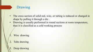 Drawing
• The cross section of solid rod, wire, or tubing is reduced or changed in
shape by pulling it through a die .
• Drawing is usually performed in round sections at room temperature,
thus it is classified as a cold working process
1. Wire drawing
2. Tube drawing
3. Deep drawing
 