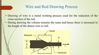 Wire and Rod Drawing Process
• Drawing of wire is a metal working process used for the reduction of the
cross-section of the rod.
• During drawing the volume remains the same and hence there is increased in
the length of the drawn wire or rod.
 