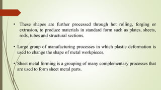 • These shapes are further processed through hot rolling, forging or
extrusion, to produce materials in standard form such as plates, sheets,
rods, tubes and structural sections.
• Large group of manufacturing processes in which plastic deformation is
used to change the shape of metal workpieces.
• Sheet metal forming is a grouping of many complementary processes that
are used to form sheet metal parts.
 