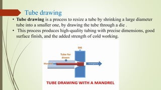 Tube drawing
• Tube drawing is a process to resize a tube by shrinking a large diameter
tube into a smaller one, by drawing the tube through a die .
• This process produces high-quality tubing with precise dimensions, good
surface finish, and the added strength of cold working.
 