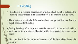 1. Bending
• Bending is a forming operation in which a sheet metal is subjected to
bending stress thereby a flat straight sheet is made into a curved sheet.
• The sheet gets plastically deformed without change in thickness. Die and
punch are used for bending.
• During bending of a strip, the material outward of the neutral axis is
subjected to tensile stress. Material inside is subjected to compressive
stress.
• Bend radius R is the radius of curvature of the bent sheet inside the
bending
 