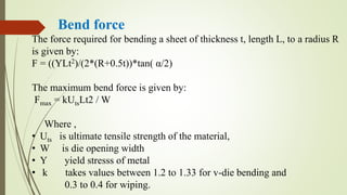 Bend force
The force required for bending a sheet of thickness t, length L, to a radius R
is given by:
F = ((YLt2)/(2*(R+0.5t))*tan( α/2)
The maximum bend force is given by:
Fmax = kUtsLt2 / W
Where ,
• Uts is ultimate tensile strength of the material,
• W is die opening width
• Y yield stresss of metal
• k takes values between 1.2 to 1.33 for v-die bending and
0.3 to 0.4 for wiping.
 