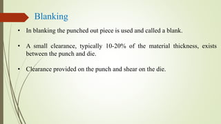 Blanking
• In blanking the punched out piece is used and called a blank.
• A small clearance, typically 10-20% of the material thickness, exists
between the punch and die.
• Clearance provided on the punch and shear on the die.
 