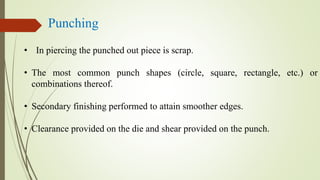 Punching
• In piercing the punched out piece is scrap.
• The most common punch shapes (circle, square, rectangle, etc.) or
combinations thereof.
• Secondary finishing performed to attain smoother edges.
• Clearance provided on the die and shear provided on the punch.
 