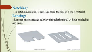 Notching:
In notching, material is removed from the side of a sheet material.
Lancing:
Lancing process makes partway through the metal without producing
any scrap.
 