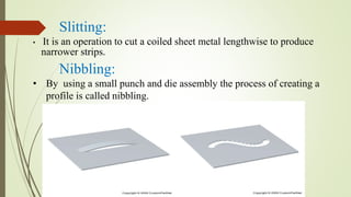 Slitting:
• It is an operation to cut a coiled sheet metal lengthwise to produce
narrower strips.
Nibbling:
• By using a small punch and die assembly the process of creating a
profile is called nibbling.
 
