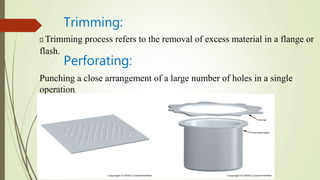 Trimming:
Trimming process refers to the removal of excess material in a flange or
flash.
Perforating:
Punching a close arrangement of a large number of holes in a single
operation.
 