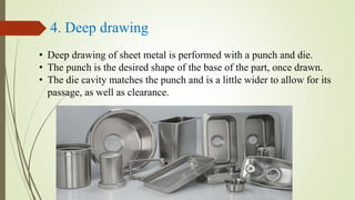 4. Deep drawing
• Deep drawing of sheet metal is performed with a punch and die.
• The punch is the desired shape of the base of the part, once drawn.
• The die cavity matches the punch and is a little wider to allow for its
passage, as well as clearance.
 