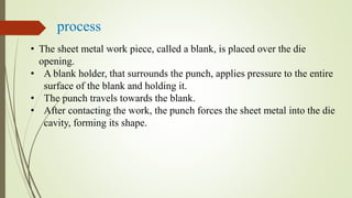 process
• The sheet metal work piece, called a blank, is placed over the die
opening.
• A blank holder, that surrounds the punch, applies pressure to the entire
surface of the blank and holding it.
• The punch travels towards the blank.
• After contacting the work, the punch forces the sheet metal into the die
cavity, forming its shape.
 