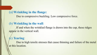 (a)Wrinkling in the flange:
Due to compressive buckling. Low compressive force.
(b) Wrinkling in the wall:
If and when the wrinkled flange is drawn into the cup, these ridges
appear in the vertical wall.
(c) Tearing:
Due to high tensile stresses that cause thinning and failure of the metal
at this location.
 