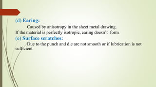 (d) Earing:
Caused by anisotropy in the sheet metal drawing.
If the material is perfectly isotropic, earing doesn’t form.
(e) Surface scratches:
Due to the punch and die are not smooth or if lubrication is not
sufficient
 