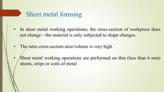 Sheet metal forming
• In sheet metal working operations, the cross-section of workpiece does
not change—the material is only subjected to shape changes.
• The ratio cross-section area/volume is very high.
• Sheet metal working operations are performed on thin (less than 6 mm)
sheets, strips or coils of metal .
 
