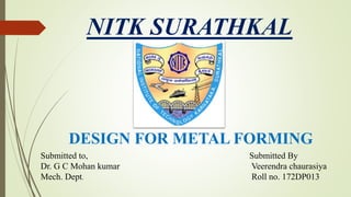 NITK SURATHKAL
Submitted By
Veerendra chaurasiya
Roll no. 172DP013
DESIGN FOR METAL FORMING
Submitted to,
Dr. G C Mohan kumar
Mech. Dept.
 