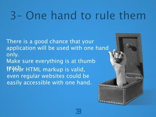 3C One hand to rule them

There is a good chance that your
application will be used with one hand
only.
Make sure everything is at thumb
reach. HTML markup is valid,
If your
even regular websites could be
easily accessible with one hand.
 
