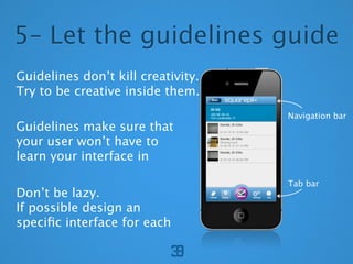 5C Let the guidelines guide
Guidelines dont kill creativity.
Try to be creative inside them.
                                    Navigation bar
Guidelines make sure that
your user wont have to
learn your interface in

                                    Tab bar
Dont be lazy.
If possible design an
speci?c interface for each
 