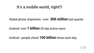 It’s a mobile world, right?!
Global phone shipments - over 300 million last quarter
Android: over 1 billion 30 day active users
Android : people check 100 billion times each day.
 