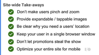 Don’t make users pinch and zoom
Site-wide Take-aways
Provide expandable / tappable images
Be clear why you need a users’ location
Keep your user in a single browser window
Don’t let promotions steal the show
Optimize your entire site for mobile
 