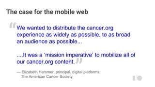 The case for the mobile web
We wanted to distribute the cancer.org
experience as widely as possible, to as broad
an audience as possible...
....It was a ‘mission imperative’ to mobilize all of
our cancer.org content.
— Elizabeth Hammer, principal, digital platforms,
The American Cancer Society
 