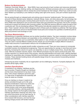 Bottom Up Modularization
Fasteners, terminals, fittings, etc… Most OEM’s have vast amounts of part numbers and resources dedicated
to purchasing, stocking, tracking, sorting, and dispersing them. All these processes add up to a significant cost,
not to mention the designers time to choose the correct hardware for their designs. What if you could cut costs
here? Bottom up modularity is one method of cutting costs right at the source. Less part numbers equals less
cost.
We are going through our released parts and picking ones to become “preferred parts.” We have extensive
amounts of these standard parts; fasteners, hydraulic fittings, hoses, and other piece parts. As technology has
changed and the business grew, tracking these parts became more arduous. Product data management sys-
tems (PDM) were deployed to sort out and track these parts and streamline the business. But as the company
continued to expand and absorb other business entities, the PDM has become difficult to wade through to find
a particular part. We are developing software PDM queries that alleviate wasted time searching for part num-
bers. These “wizards” will also inform designers which of these parts are labeled as preferred. We hope taking
these steps will limit the amount of stocked bottom level parts and increase the quantities of preferred parts to
allow procurement more leverage on cost.
Top Down Modularization
Standardizing on assembly interfaces can be another beneficial initiative. Top down modularity involves desig-
nating specific interfaces between sub assemblies on the completed product. This is currently common prac-
tice among large industry such as automotive. Most options in new vehicles are a good example of modules.
They are used in several different models and the vehicle can accommodate multiple different modules to
create mass amounts of customization without a lot of troublesome work.
This design mentality can greatly benefit smaller companies as well. There are many reasons to incorporate
controlled modules into development engineering. There are opportunities for savings in more than just manu-
facturing. Increasing the volume of a given sub assembly, to use on multiple product lines, should decrease
costs. With the increased volumes; leaner, more efficient processes may be used to produce the parts. Part
number reduction is a natural result of this process, reducing administrative and stock costs. Utilizing standard
interfaces for assemblies also increases flexibility to accommodate customer needs by including and excluding
modules. These standard building blocks will expedite design times for new products incorporating standard
modules and interfaces.
Introducing top down modularity into an organization can be challenging. However, if properly deployed, the
benefits will be highly visible.
Interface Specifications
If modularity is an initiative, interfaces are the
key to success. Properly thought out interfaces
are the most critical element to top down modu-
larity. If the chosen interfaces cannot be used
in a wide array of applications the assembly will
loose its value as a module.
Once an interface is chosen it needs to be
strictly controlled through-out it’s life cycle.
Special considerations need to be made how
to structure your documentation. Figure 2
(below) shows a bolt circle being designated
as a controlled interface, alerting people that
any change needs to be thoroughly evaluated.
Interface specification drawings and other mod-
ule control documents can be used (see fig. 3).
Other considerations with interface specifica-
tions include CAD structure, and how the engi-
neering change process will handle modules.
 