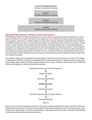 Utilizing DFMA Software in Modular Product Development
The Boothroyd Dewhurst software package can be very useful in supporting modular development. A major
goal of modules is to increase volumes to in turn offset cost. At the same time usage increase, sensitivity to
cost increases. Optimizing a modules design to control costs using the Design for Manufacturing and Assem-
bly (DFMA) software up front, in the development stage is very beneficial to the success of a module. Usually
a given module needs to accommodate the requirements of multiple product lines. An example illustrating
this issue is an entry level product receiving the same sub assembly as a high level product. This principle of
modularity can sometimes be challenging to accept. If the modules design has been thoroughly evaluated for
cost and the processes optimized the cost effect, if any, is minimized. Moreover an optimized product saves
more than what is easily captured in part cost roll-ups. Simplicity and process reliability are value adders that
are complex to capture.
The software design tool has allowed several projects at The Raymond Corporation to succeed. The Design
for Manufacture (DFM) and Design for Assembly (DFA) software enhanced our abilities to predict costs early
in the design stage, allowing for better design decisions to be made. The figure below shows where DFM and
DFA can be deployed in modular development projects.
Level 0- Completed Product
Interface Specification Drawing
Level 1
Interface Specification Drawing
Level 2
Interface Specification Drawing
Level 3
Interface Specification Drawing
Design Requirement and Interface Research
Design Concepts
Manufacturing Review
DFMA Evaluation
Interface Evaluation
Manufacturing & Executive Design Reviews
Concept Selection
(FIG. 4)
We found that involving manufacturing early in the design process expedites the project schedule. Sharing of
DFMA results can reduce the amount of assumptions made while creating concurrent costing estimates, gen-
erating more reliable data to make the best decisions. Ensuring good communication among all steak holders
is essential during module development projects.
 