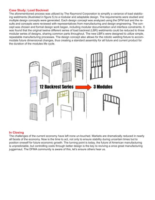 Case Study: Load Backrest
The aforementioned process was utilized by The Raymond Corporation to simplify a variance of load stabiliz-
ing weldments (illustrated in figure 5) to a modular and adaptable design. The requirements were studied and
multiple design concepts were generated. Each design concept was analyzed using the DFM tool and the re-
sults and concepts were reviewed with representatives from manufacturing and design engineering. The con-
cept was chosen and formal design work began, including modular documentation and interface constraints. It
was found that the original twelve different series of load backrest (LBR) weldments could be reduced to three
modular series of designs, sharing common parts throughout. The new LBR’s were designed to utilize simple,
repeatable manufacturing processes. The design concept also allows for the robotic welding fixture to accom-
modate future dimensional changes, thus creating a standard assembly for all future and current product for
the duration of the modules life cycle.
In Closing
The challenges of the current economy have left none un-touched. Markets are dramatically reduced in nearly
all facets of the economy. Now is the time to act, not only to ensure stability during uncertain times but to
position oneself for future economic growth. The turning point is today, the future of American manufacturing
is unpredictable, but controlling costs through better design is the key to reviving a once great manufacturing
juggernaut. The DFMA community is aware of this, let’s ensure others hear us.
 