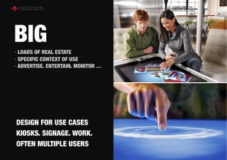 BIG
• LOADS OF REAL ESTATE
• SPECIFIC CONTEXT OF USE
• ADVERTISE. ENTERTAIN. MONITOR …




DESIGN FOR USE CASES
KIOSKS. SIGNAGE. WORK.
OFTEN MULTIPLE USERS
 
