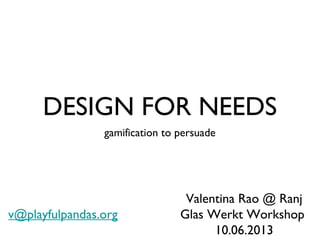 DESIGN FOR NEEDS
gamification to persuade
Valentina Rao @ Ranj
Glas Werkt Workshop
10.06.2013
v@playfulpandas.org
 