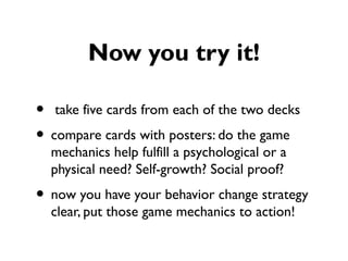 Now you try it!
• take five cards from each of the two decks
• compare cards with posters: do the game
mechanics help fulfill a psychological or a
physical need? Self-growth? Social proof?
• now you have your behavior change strategy
clear, put those game mechanics to action!
 