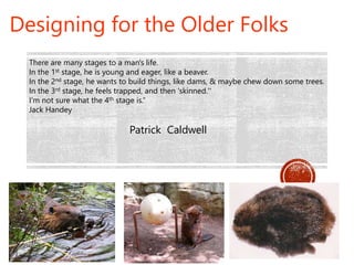 Patrick Caldwell
Designing for the Older Folks
There are many stages to a man's life.
In the 1st stage, he is young and eager, like a beaver.
In the 2nd stage, he wants to build things, like dams, & maybe chew down some trees.
In the 3rd stage, he feels trapped, and then 'skinned.''
I'm not sure what the 4th stage is.“
Jack Handey
 
