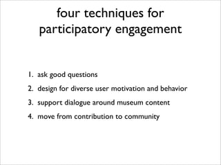 four techniques for
   participatory engagement


1. ask good questions
2. design for diverse user motivation and behavior
3. support dialogue around museum content
4. move from contribution to community
 