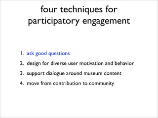 four techniques for
   participatory engagement


1. ask good questions
2. design for diverse user motivation and behavior
3. support dialogue around museum content
4. move from contribution to community
 