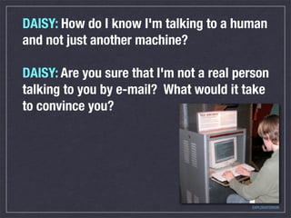 DAISY: How do I know I'm talking to a human
and not just another machine?

DAISY: Are you sure that I'm not a real person
talking to you by e-mail? What would it take
to convince you?




                                          EXPLORATORIUM
 