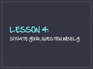 LESSON 4:
SITUATE YOUR QUESTION WISELY.
 
