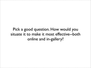 Pick a good question. How would you
situate it to make it most effective--both
           online and in-gallery?
 