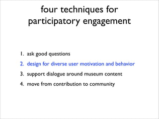 four techniques for
   participatory engagement


1. ask good questions
2. design for diverse user motivation and behavior
3. support dialogue around museum content
4. move from contribution to community
 