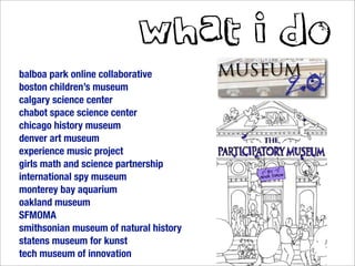 what i do
balboa park online collaborative
boston children’s museum
calgary science center
chabot space science center
chicago history museum
denver art museum
experience music project
girls math and science partnership
international spy museum
monterey bay aquarium
oakland museum
SFMOMA
smithsonian museum of natural history
statens museum for kunst
tech museum of innovation
 