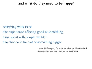and what do they need to be happy?




satisfying work to do
the experience of being good at something
time spent with people we like
the chance to be part of something bigger
                        Jane  McGonigal,  Director  of  Games  Research  & 
                        Development at the Institute for the Future
 
