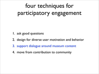 four techniques for
   participatory engagement


1. ask good questions
2. design for diverse user motivation and behavior
3. support dialogue around museum content
4. move from contribution to community
 