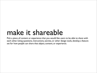 make it shareable
Pick a piece of content or experience that you would like users to be able to share with
each other. Using questions, instructions, secrets, or other design tools, develop a feature
set for how people can share that object, content, or experience.
 