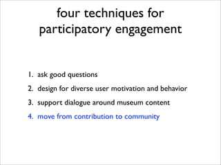 four techniques for
   participatory engagement


1. ask good questions
2. design for diverse user motivation and behavior
3. support dialogue around museum content
4. move from contribution to community
 