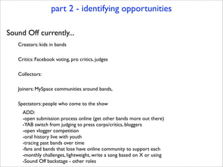 part 2 - identifying opportunities

Sound Off currently...
   Creators: kids in bands

   Critics: Facebook voting, pro critics, judges

   Collectors:

   Joiners: MySpace communities around bands,

   Spectators: people who come to the show
     ADD:
     -open submission process online (get other bands more out there)
     -YAB switch from judging to press corps/critics, bloggers
     -open vlogger competition
     -oral history live with youth
     -tracing past bands over time
     -fans and bands that lose have online community to support each
     -monthly challenges, lightweight, write a song based on X or using
     -Sound Off backstage - other roles
 