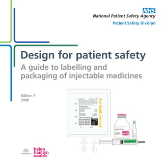 Edition 1
2008
Design for patient safety
A guide to labelling and
packaging of injectable medicines
Design for patient safety
Edition 1
2008
Edition 1
2008
Design for patient safety
A guide to labelling and
packaging of injectable medicines
Lot Use by
ForEpiduraluse
100
200
300
400
Special Container
Manufacturer number
Manufacturer name,Address line 1,line 2,Postcode
Steile non-pyrogenic.For use under medical supervision.Keep
out of the sight and reach of children. Do not use unless solution
is clear and free from particles.Do not reconnect partially used
bags.Discard any unused portion.Store at 2 - 25 C.
Each 500ml bag contains approx:
Generic Drug A
Generic Drug B
Generic Drug C
and
Water for injections
Hydrochloric Acid
Sodium hydroxide
Controlled drug
1.57 mg
530 mg
4.5 mg
to 500ml
as necessary
as necessary
Generic Name A
Generic Name B
Generic Name C
500ml For epidural use
Code 34-120-1
Licence Number
Logo
2
0.1%
0.9%
microgram
/ ml
Generic name
Proprietary name
10mg/10ml
For intravenous use
1mg/ml
500mg
50ml
Proprietary name
Generic name
10mg/ml
For iv, im, or
subcutaneous
injection.
GenericName
1mg/2ml
Forivuse(0.5mg/ml)
ProprietaryName
DesignforpatientsafetyAguidetolabellingandpackagingofinjectablemedicinesEdition1/2008
www.npsa.nhs.uk
The National Patient Safety Agency
4 - 8 Maple Street
London
W1T 5HD
T 	 020 7927 9500
F 	 020 7927 9501
Ref: 0592 May 2008
ISBN: 978-1-906624-02-6
© National Patient Safety Agency 2008. Copyright and
other intellectual property rights in this material belong to
the NPSA and all rights are reserved. The NPSA authorises
healthcare organisations to reproduce this material for
educational and non-commercial use.
Patient Safety Division
0592_Injectables book_Cover01.indd 1 28/4/08 10:26:58
 