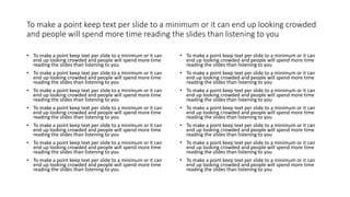 To make a point keep text per slide to a minimum or it can end up looking crowded
and people will spend more time reading the slides than listening to you
• To make a point keep text per slide to a minimum or it can
end up looking crowded and people will spend more time
reading the slides than listening to you
• To make a point keep text per slide to a minimum or it can
end up looking crowded and people will spend more time
reading the slides than listening to you
• To make a point keep text per slide to a minimum or it can
end up looking crowded and people will spend more time
reading the slides than listening to you
• To make a point keep text per slide to a minimum or it can
end up looking crowded and people will spend more time
reading the slides than listening to you
• To make a point keep text per slide to a minimum or it can
end up looking crowded and people will spend more time
reading the slides than listening to you
• To make a point keep text per slide to a minimum or it can
end up looking crowded and people will spend more time
reading the slides than listening to you
• To make a point keep text per slide to a minimum or it can
end up looking crowded and people will spend more time
reading the slides than listening to you
• To make a point keep text per slide to a minimum or it can
end up looking crowded and people will spend more time
reading the slides than listening to you
• To make a point keep text per slide to a minimum or it can
end up looking crowded and people will spend more time
reading the slides than listening to you
• To make a point keep text per slide to a minimum or it can
end up looking crowded and people will spend more time
reading the slides than listening to you
• To make a point keep text per slide to a minimum or it can
end up looking crowded and people will spend more time
reading the slides than listening to you
• To make a point keep text per slide to a minimum or it can
end up looking crowded and people will spend more time
reading the slides than listening to you
• To make a point keep text per slide to a minimum or it can
end up looking crowded and people will spend more time
reading the slides than listening to you
• To make a point keep text per slide to a minimum or it can
end up looking crowded and people will spend more time
reading the slides than listening to you
 