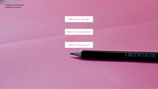 Design for Presentation
Define the Problem
What am I doing?
Who is my audience?
What is the goal?
 