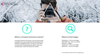 IMAGES
Design for Presentation
Collect Information – Images
Where to find images
Stocksnap.io – Free to use images
Openclipart.org – Free to use clipart
flickr.com – Images*
pixabay.com – Free to use images
pexels.com – Free to use images
What is a Creative Commons License?
A Creative Commons (CC) license is one of several public
copyright licenses that enable the free distribution of an
otherwise copyrighted work. A CC license is used when
an author wants to give people the right to share, use,
and build upon a work that he/she has created.
* You may need to include a link to the image source
?
 