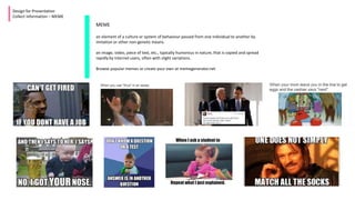 Design for Presentation
Collect Information – MEME
MEME
an element of a culture or system of behaviour passed from one individual to another by
imitation or other non-genetic means.
an image, video, piece of text, etc., typically humorous in nature, that is copied and spread
rapidly by Internet users, often with slight variations.
Browse popular memes or create your own at memegenerator.net
 
